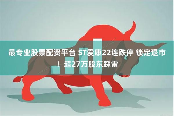 最专业股票配资平台 ST爱康22连跌停 锁定退市！超27万股东踩雷