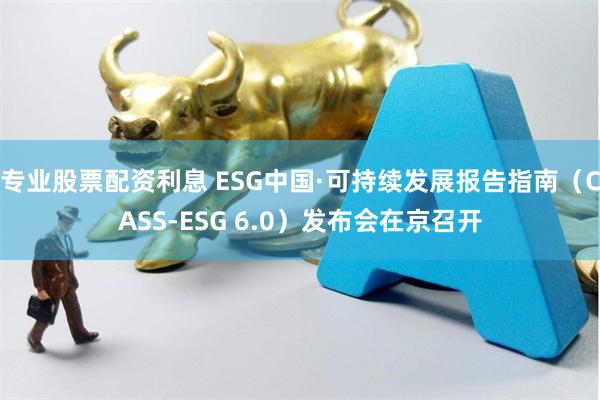 专业股票配资利息 ESG中国·可持续发展报告指南（CASS-ESG 6.0）发布会在京召开