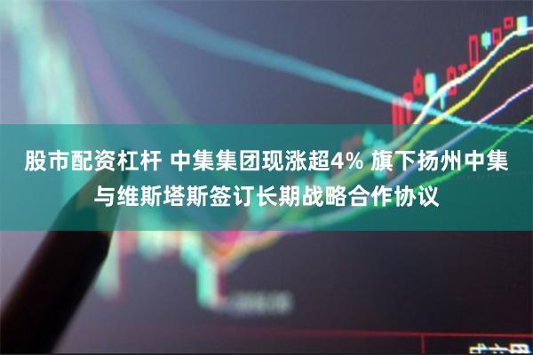 股市配资杠杆 中集集团现涨超4% 旗下扬州中集与维斯塔斯签订长期战略合作协议