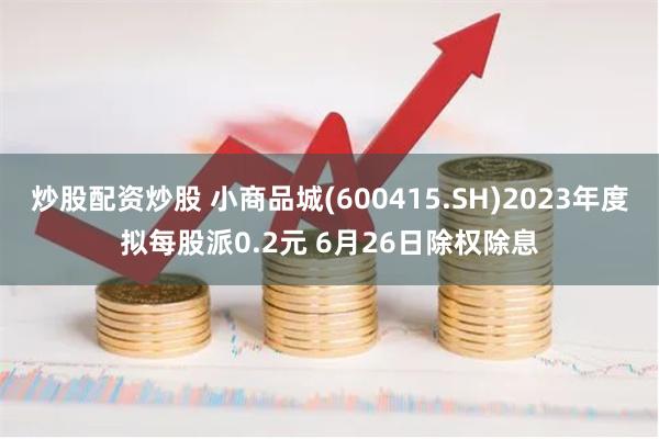 炒股配资炒股 小商品城(600415.SH)2023年度拟每股派0.2元 6月26日除权除息