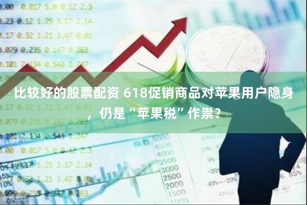 比较好的股票配资 618促销商品对苹果用户隐身，仍是“苹果税”作祟？