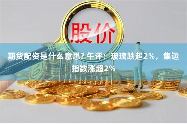 期货配资是什么意思? 午评：玻璃跌超2%，集运指数涨超2%