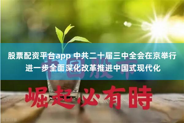 股票配资平台app 中共二十届三中全会在京举行 进一步全面深化改革推进中国式现代化