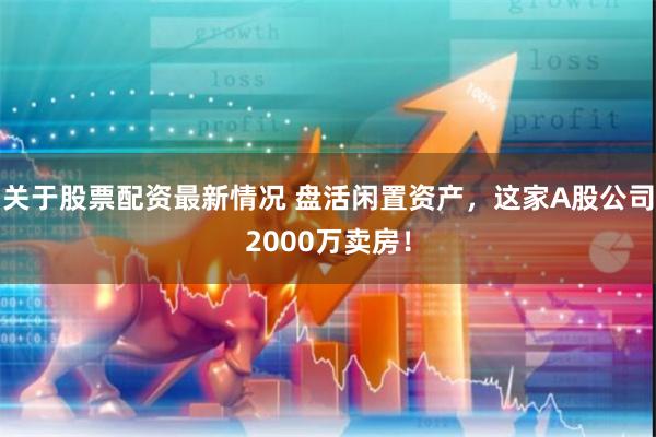 关于股票配资最新情况 盘活闲置资产，这家A股公司2000万卖房！