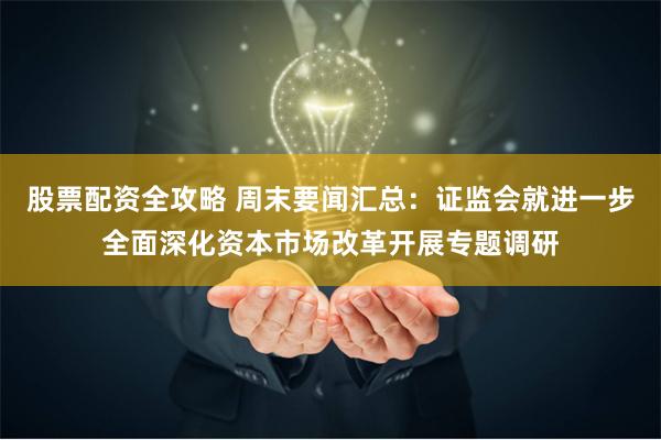 股票配资全攻略 周末要闻汇总：证监会就进一步全面深化资本市场改革开展专题调研