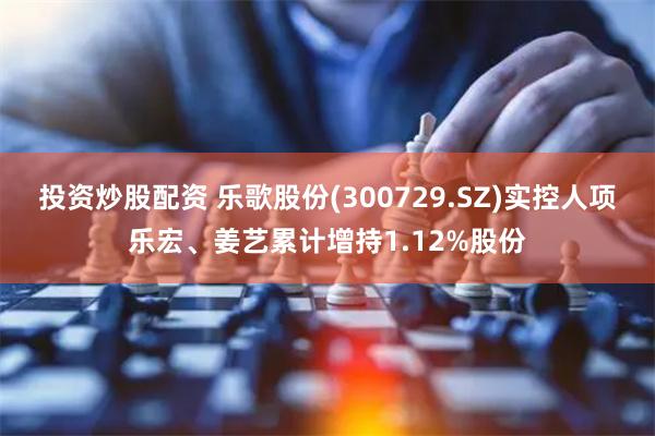 投资炒股配资 乐歌股份(300729.SZ)实控人项乐宏、姜艺累计增持1.12%股份