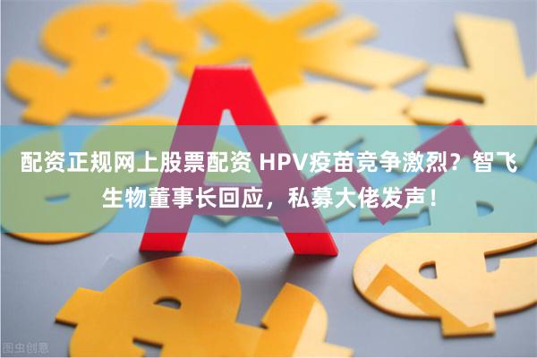 配资正规网上股票配资 HPV疫苗竞争激烈？智飞生物董事长回应，私募大佬发声！