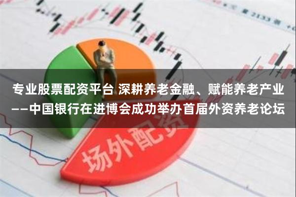 专业股票配资平台 深耕养老金融、赋能养老产业——中国银行在进博会成功举办首届外资养老论坛