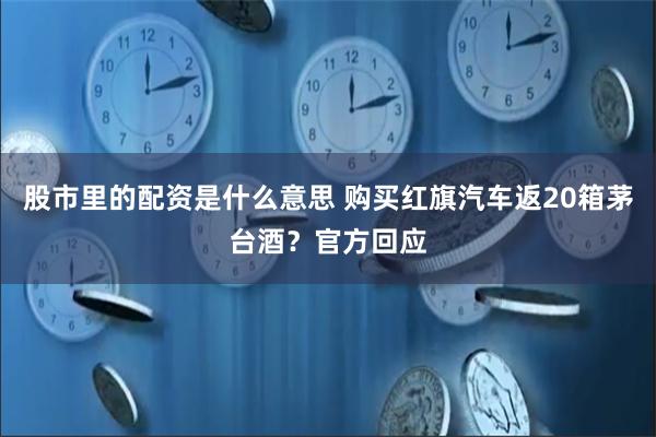 股市里的配资是什么意思 购买红旗汽车返20箱茅台酒？官方回应