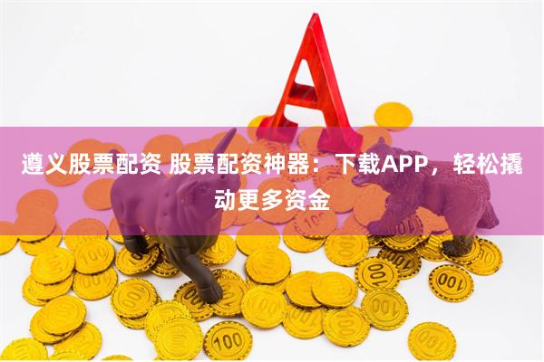 遵义股票配资 股票配资神器：下载APP，轻松撬动更多资金