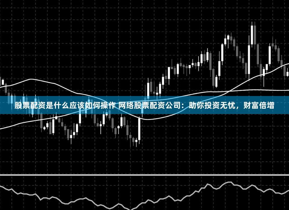 股票配资是什么应该如何操作 网络股票配资公司：助你投资无忧，财富倍增